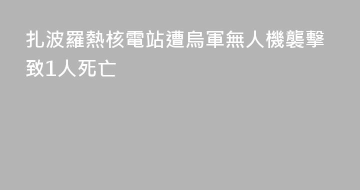 扎波羅熱核電站遭烏軍無人機襲擊致1人死亡