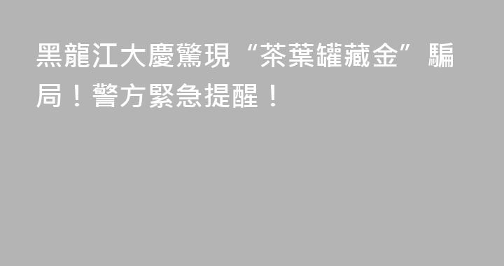 黑龍江大慶驚現“茶葉罐藏金”騙局！警方緊急提醒！