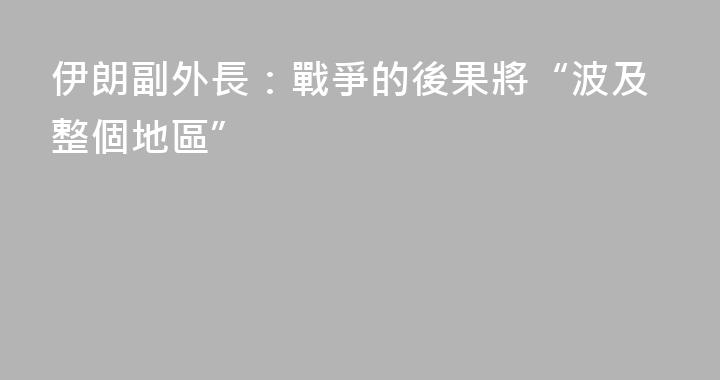 伊朗副外長：戰爭的後果將“波及整個地區”