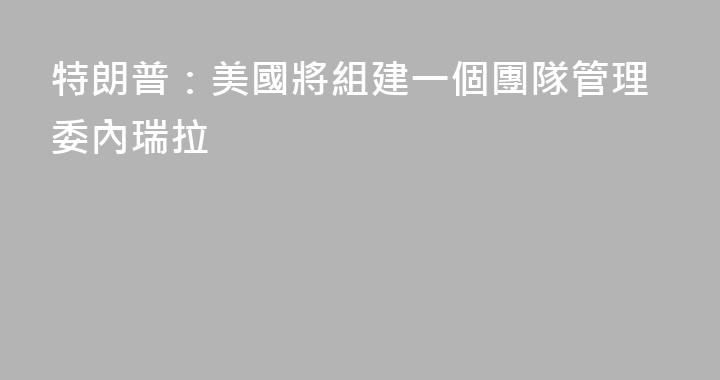 特朗普：美國將組建一個團隊管理委內瑞拉