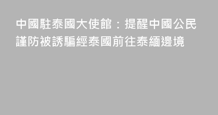 中國駐泰國大使館：提醒中國公民謹防被誘騙經泰國前往泰緬邊境