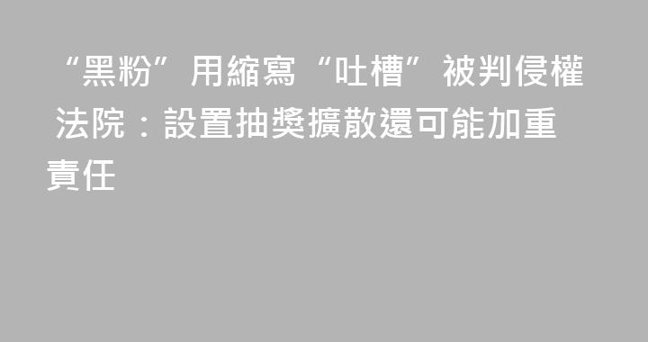 “黑粉”用縮寫“吐槽”被判侵權 法院：設置抽獎擴散還可能加重責任
