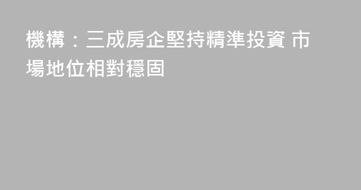 機構：三成房企堅持精準投資 市場地位相對穩固