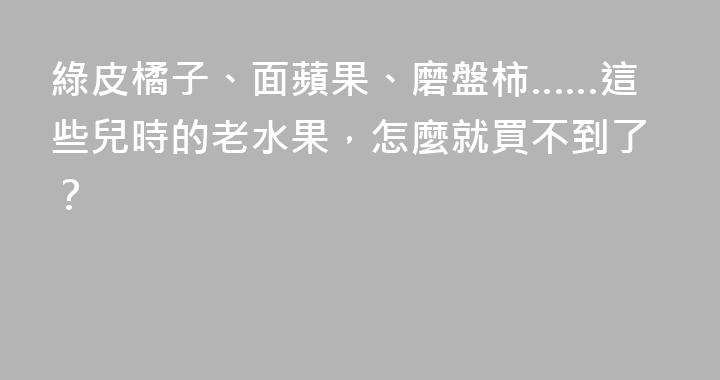 綠皮橘子、面蘋果、磨盤柿……這些兒時的老水果，怎麼就買不到了？