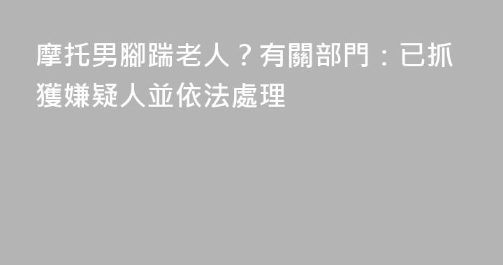 摩托男腳踹老人？有關部門：已抓獲嫌疑人並依法處理