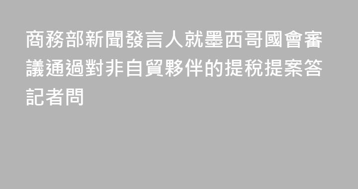 商務部新聞發言人就墨西哥國會審議通過對非自貿夥伴的提稅提案答記者問