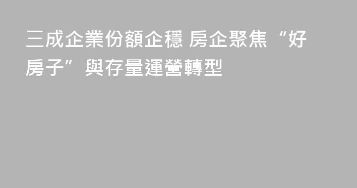 三成企業份額企穩 房企聚焦“好房子”與存量運營轉型