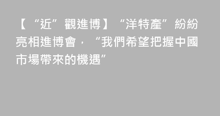 【“近”觀進博】“洋特產”紛紛亮相進博會，“我們希望把握中國市場帶來的機遇”