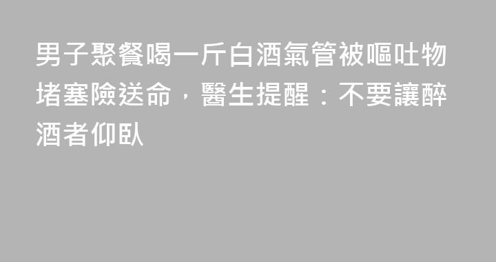 男子聚餐喝一斤白酒氣管被嘔吐物堵塞險送命，醫生提醒：不要讓醉酒者仰臥