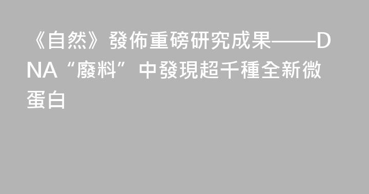 《自然》發佈重磅研究成果——DNA“廢料”中發現超千種全新微蛋白