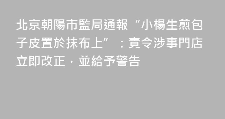 北京朝陽市監局通報“小楊生煎包子皮置於抹布上”：責令涉事門店立即改正，並給予警告