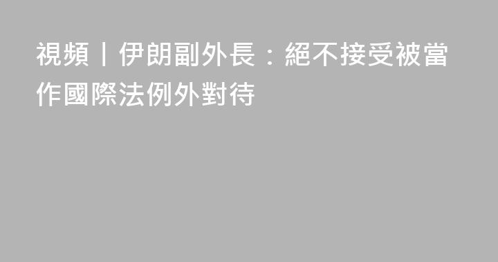視頻丨伊朗副外長：絕不接受被當作國際法例外對待