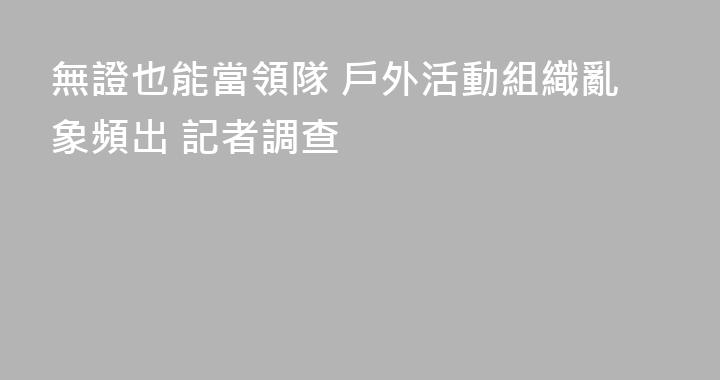 無證也能當領隊 戶外活動組織亂象頻出 記者調查