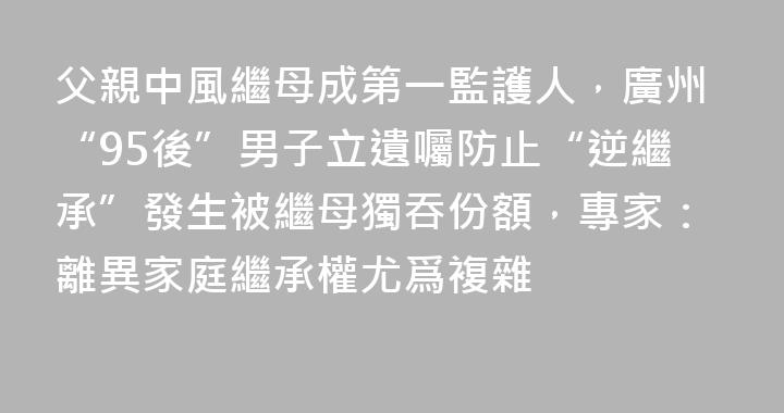 父親中風繼母成第一監護人，廣州“95後”男子立遺囑防止“逆繼承”發生被繼母獨吞份額，專家：離異家庭繼承權尤爲複雜