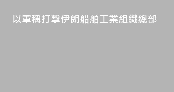 以軍稱打擊伊朗船舶工業組織總部