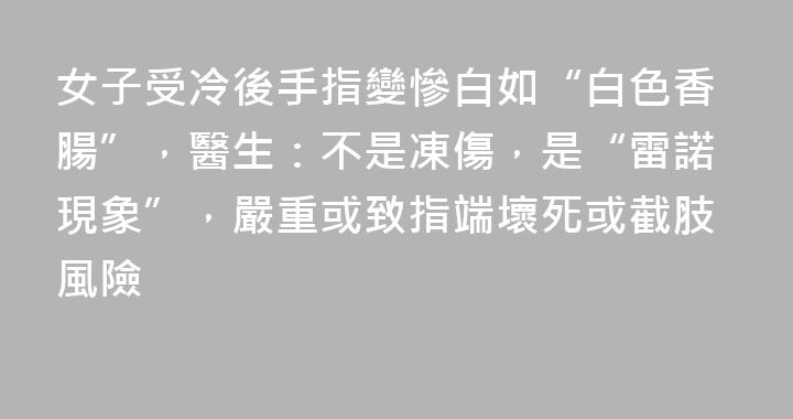 女子受冷後手指變慘白如“白色香腸”，醫生：不是凍傷，是“雷諾現象”，嚴重或致指端壞死或截肢風險