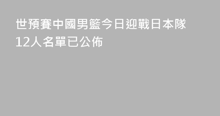 世預賽中國男籃今日迎戰日本隊 12人名單已公佈