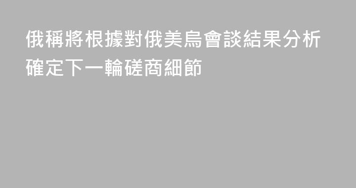 俄稱將根據對俄美烏會談結果分析確定下一輪磋商細節