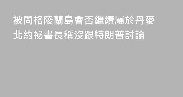 被問格陵蘭島會否繼續屬於丹麥 北約祕書長稱沒跟特朗普討論