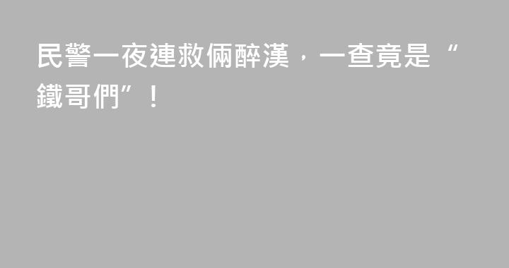 民警一夜連救倆醉漢，一查竟是“鐵哥們”!