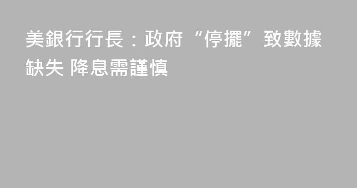 美銀行行長：政府“停擺”致數據缺失 降息需謹慎