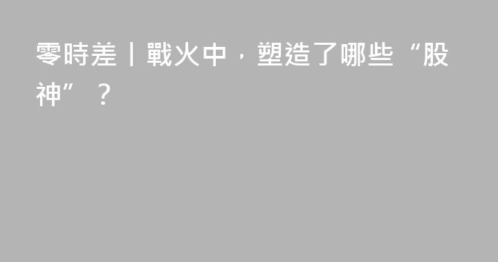 零時差丨戰火中，塑造了哪些“股神”？