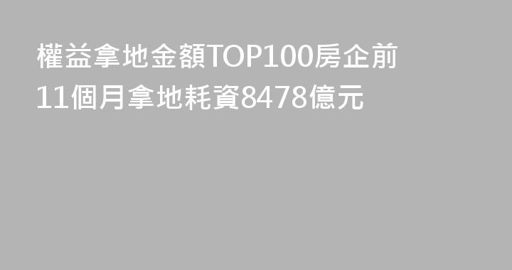 權益拿地金額TOP100房企前11個月拿地耗資8478億元
