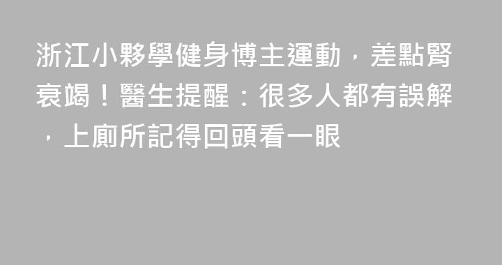 浙江小夥學健身博主運動，差點腎衰竭！醫生提醒：很多人都有誤解，上廁所記得回頭看一眼