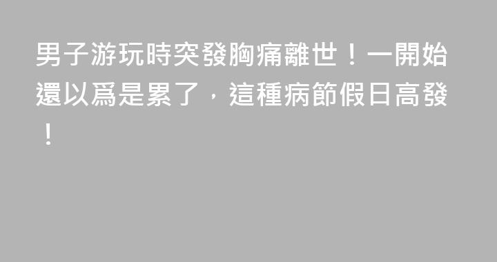 男子游玩時突發胸痛離世！一開始還以爲是累了，這種病節假日高發！