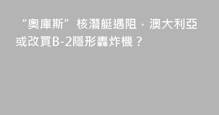 “奧庫斯”核潛艇遇阻，澳大利亞或改買B-2隱形轟炸機？