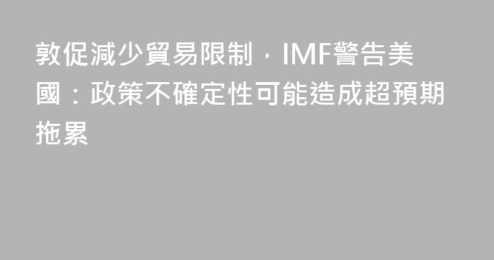 敦促減少貿易限制，IMF警告美國：政策不確定性可能造成超預期拖累