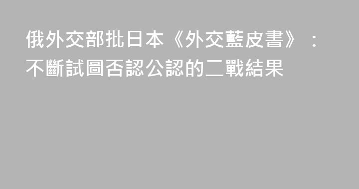 俄外交部批日本《外交藍皮書》：不斷試圖否認公認的二戰結果