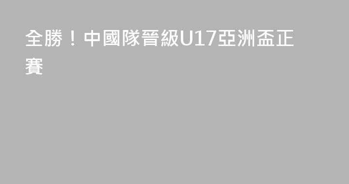 全勝！中國隊晉級U17亞洲盃正賽