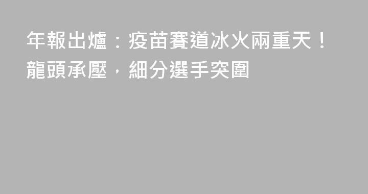 年報出爐：疫苗賽道冰火兩重天！龍頭承壓，細分選手突圍