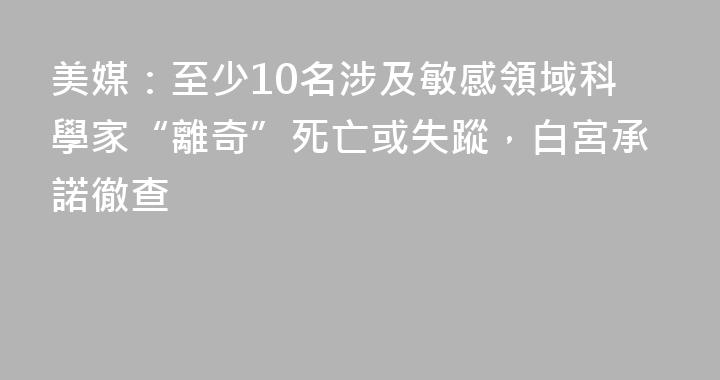 美媒：至少10名涉及敏感領域科學家“離奇”死亡或失蹤，白宮承諾徹查