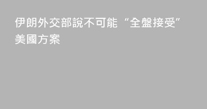 伊朗外交部說不可能“全盤接受”美國方案