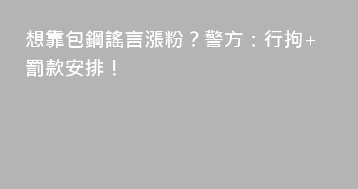 想靠包鋼謠言漲粉？警方：行拘+罰款安排！