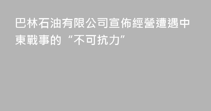 巴林石油有限公司宣佈經營遭遇中東戰事的“不可抗力”