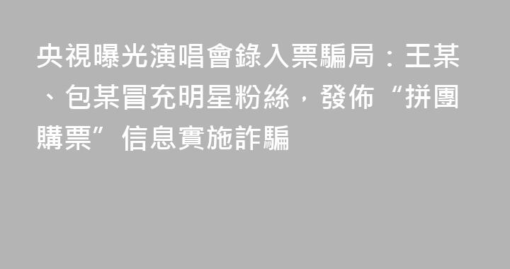 央視曝光演唱會錄入票騙局：王某、包某冒充明星粉絲，發佈“拼團購票”信息實施詐騙