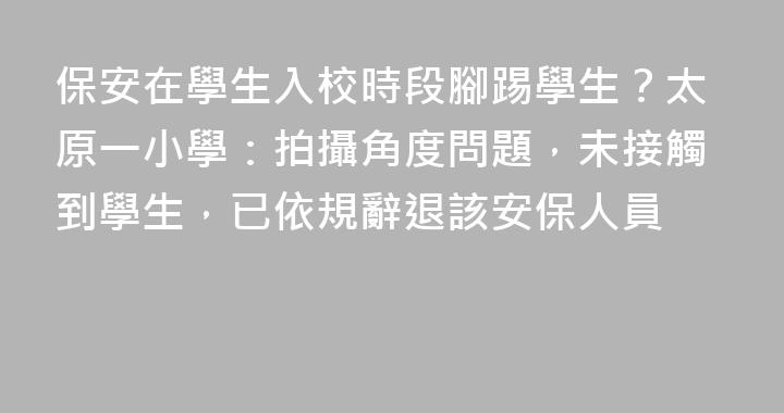 保安在學生入校時段腳踢學生？太原一小學：拍攝角度問題，未接觸到學生，已依規辭退該安保人員