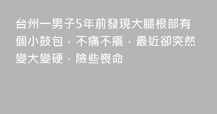 台州一男子5年前發現大腿根部有個小鼓包，不痛不癢，最近卻突然變大變硬，險些喪命