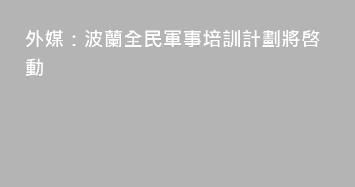 外媒：波蘭全民軍事培訓計劃將啓動