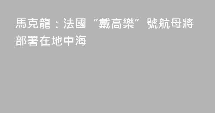 馬克龍：法國“戴高樂”號航母將部署在地中海