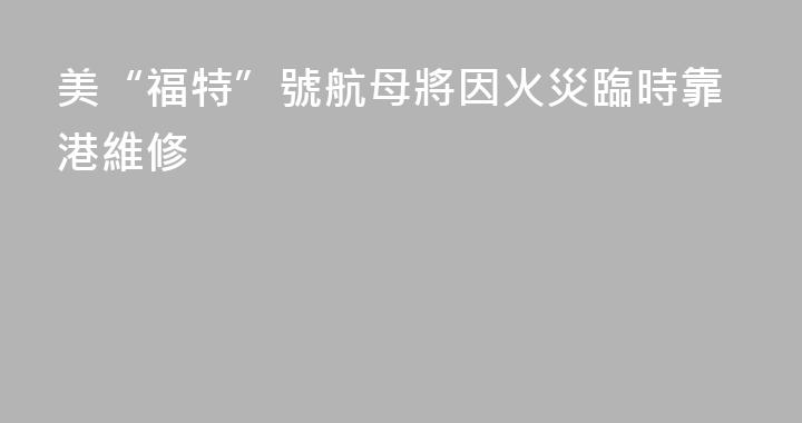 美“福特”號航母將因火災臨時靠港維修