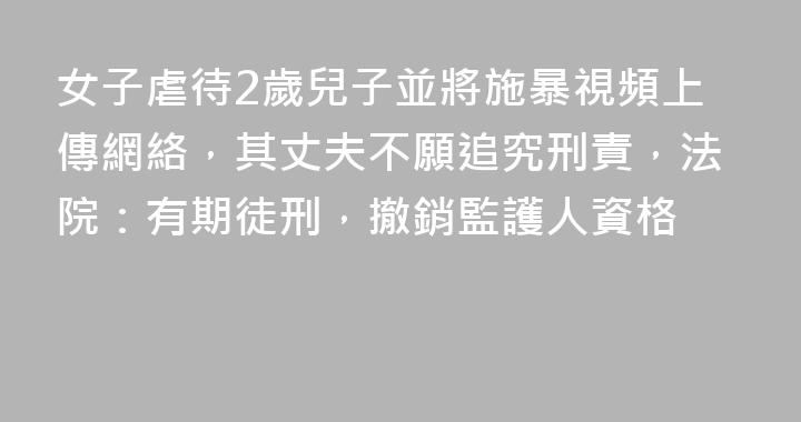 女子虐待2歲兒子並將施暴視頻上傳網絡，其丈夫不願追究刑責，法院：有期徒刑，撤銷監護人資格