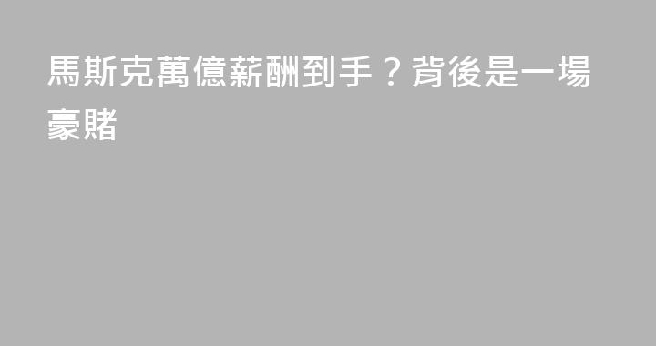 馬斯克萬億薪酬到手？背後是一場豪賭