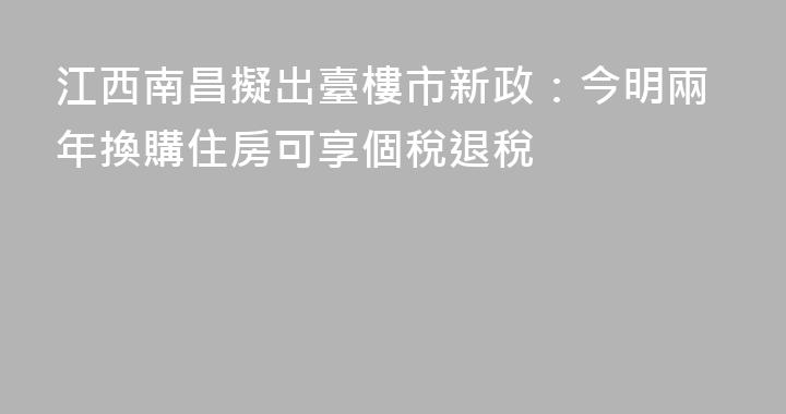 江西南昌擬出臺樓市新政：今明兩年換購住房可享個稅退稅