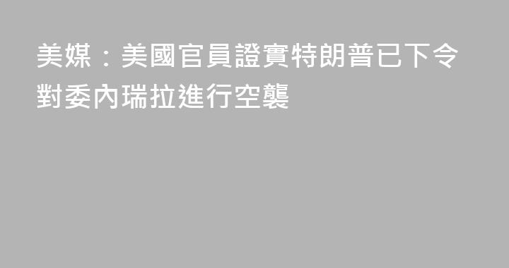美媒：美國官員證實特朗普已下令對委內瑞拉進行空襲