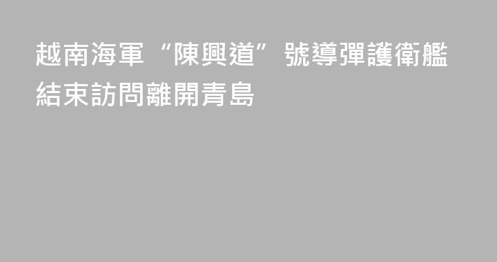 越南海軍“陳興道”號導彈護衛艦結束訪問離開青島
