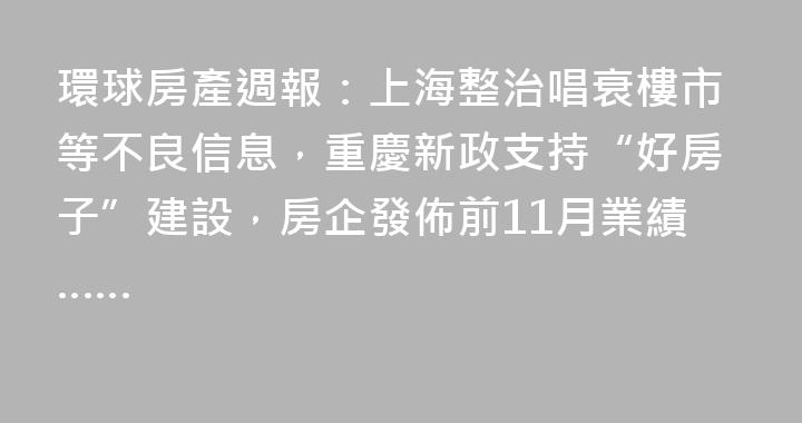 環球房產週報：上海整治唱衰樓市等不良信息，重慶新政支持“好房子”建設，房企發佈前11月業績……